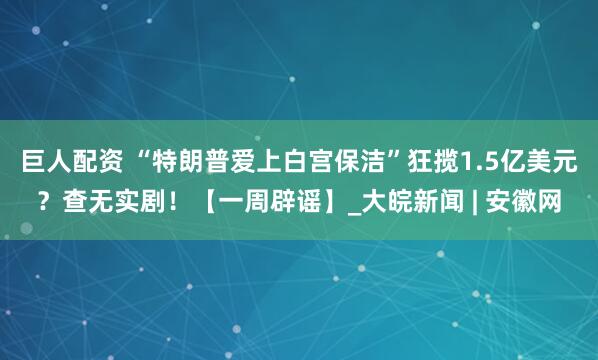巨人配资 “特朗普爱上白宫保洁”狂揽1.5亿美元？查无实剧！【一周辟谣】_大皖新闻 | 安徽网