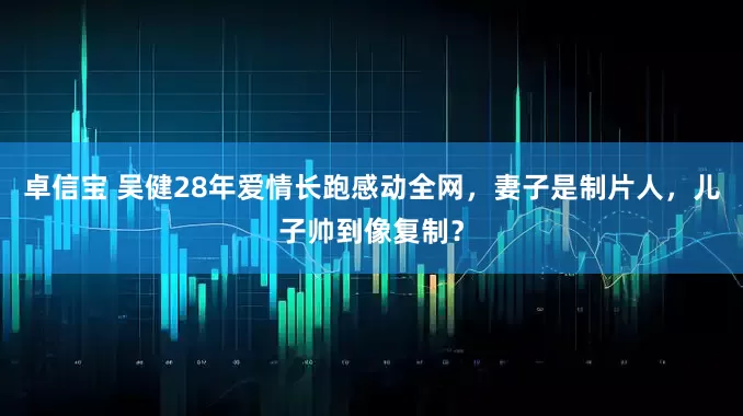 卓信宝 吴健28年爱情长跑感动全网，妻子是制片人，儿子帅到像复制？