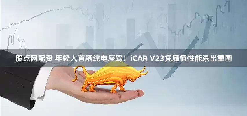 股点网配资 年轻人首辆纯电座驾！iCAR V23凭颜值性能杀出重围
