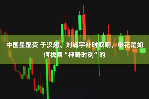 中国星配资 于汉超、刘诚宇补时双响，申花是如何找回“神奇时刻”的