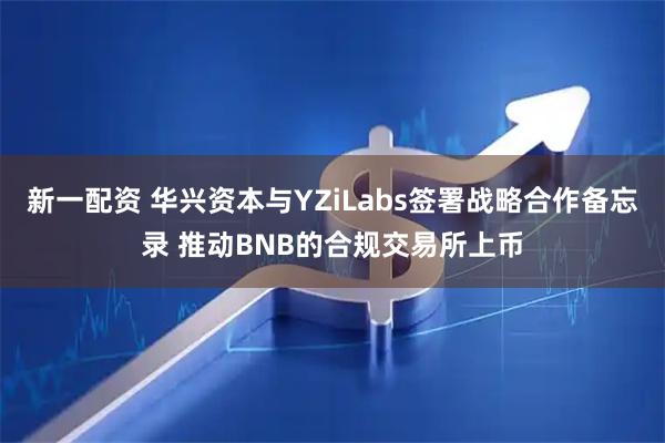 新一配资 华兴资本与YZiLabs签署战略合作备忘录 推动BNB的合规交易所上币