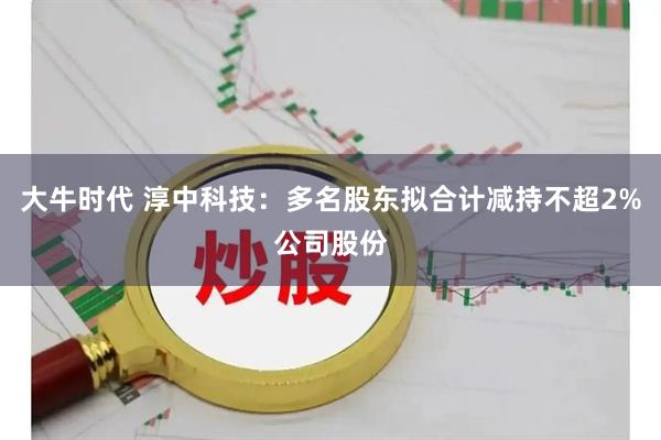 大牛时代 淳中科技：多名股东拟合计减持不超2%公司股份