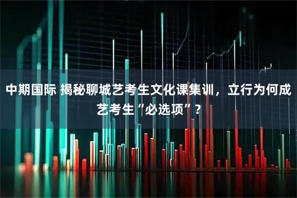 中期国际 揭秘聊城艺考生文化课集训，立行为何成艺考生“必选项”？